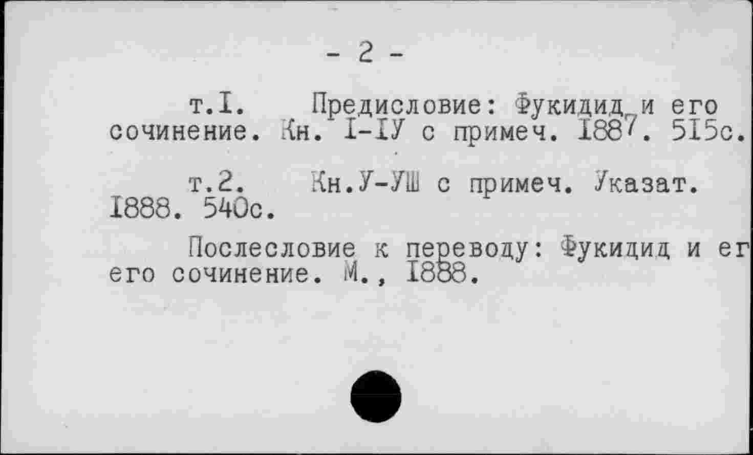 ﻿- г -
т.I.	Предисловие: Фукидид и его
сочинение. Кн. І-ІУ с примеч. 188'. 515с.
т.2.	Кн.У-УШ с примеч. Указат.
1888. 540с.
Послесловие к переводу: Фукидид и ег его сочинение. М., 1888.